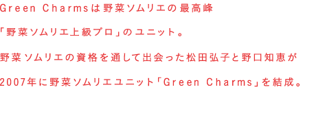 Green Charmmsは野菜ソムリエの最高峰「野菜ソムリエ上級プロ」のユニット。野菜ソムリエの資格を通して出会った松田弘子と野口知恵が2007年に野菜ソムリエユニット「Green Charmms」を結成。